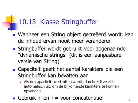 1 10.13 Klasse Stringbuffer Wanneer een String object gecreëerd wordt, kan de inhoud ervan nooit meer veranderen Stringbuffer wordt gebruikt voor zogenaamde.