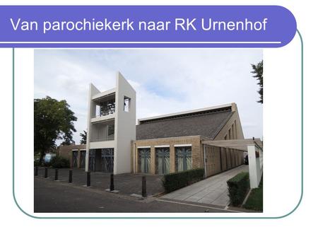 Van parochiekerk naar RK Urnenhof. Waarom RK Urnenhof? Idee geboren bij komst uitvaartverzorger (2010), dringend op zoek naar een nieuwe ruimte voor zijn.