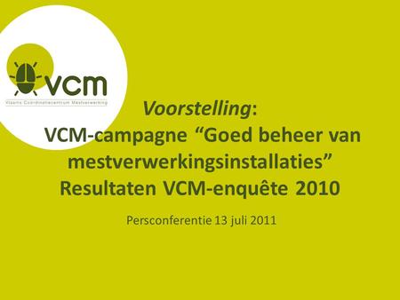 Voorstelling: VCM-campagne “Goed beheer van mestverwerkingsinstallaties” Resultaten VCM-enquête 2010 Persconferentie 13 juli 2011.