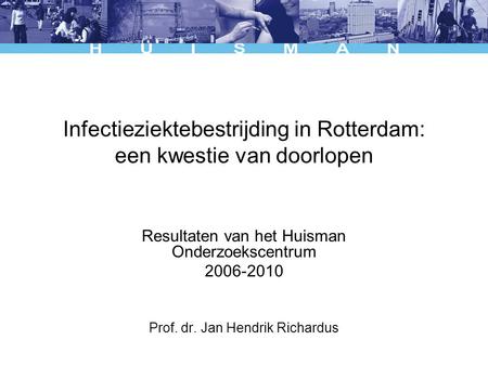 Infectieziektebestrijding in Rotterdam: een kwestie van doorlopen Resultaten van het Huisman Onderzoekscentrum 2006-2010 Prof. dr. Jan Hendrik Richardus.
