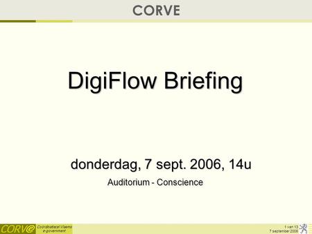 Coördinatiecel Vlaams e-government 1 van 13 7 september 2006 CORVE DigiFlow Briefing donderdag, 7 sept. 2006, 14u Auditorium - Conscience.