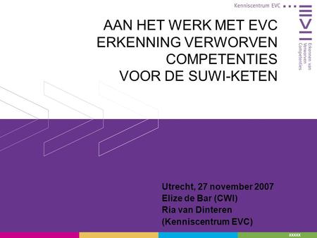 XXXXX AAN HET WERK MET EVC ERKENNING VERWORVEN COMPETENTIES VOOR DE SUWI-KETEN Utrecht, 27 november 2007 Elize de Bar (CWI) Ria van Dinteren (Kenniscentrum.