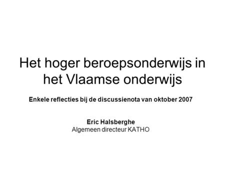 Het hoger beroepsonderwijs in het Vlaamse onderwijs Enkele reflecties bij de discussienota van oktober 2007 Eric Halsberghe Algemeen directeur KATHO.