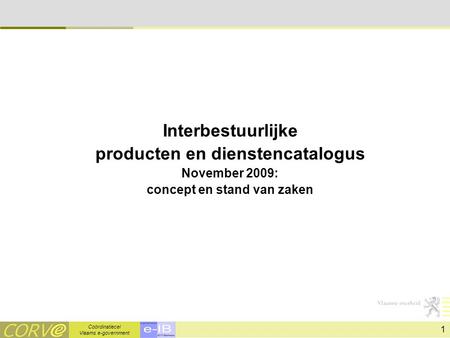 Coördinatiecel Vlaams e-government 1 Interbestuurlijke producten en dienstencatalogus November 2009: concept en stand van zaken.