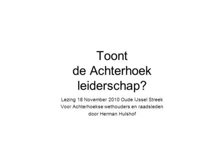 Toont de Achterhoek leiderschap? Lezing 18 November 2010 Oude IJssel Streek Voor Achterhoekse wethouders en raadsleden door Herman Hulshof.