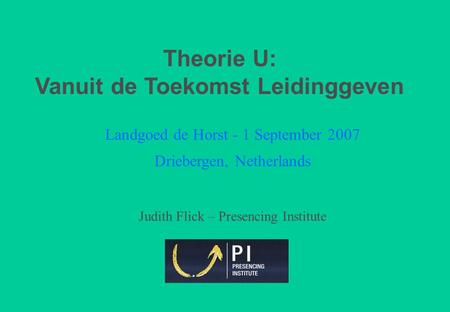 Landgoed de Horst - 1 September 2007 Driebergen, Netherlands Judith Flick – Presencing Institute Theorie U: Vanuit de Toekomst Leidinggeven.