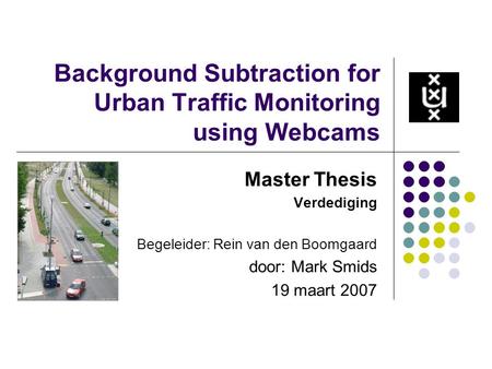 Background Subtraction for Urban Traffic Monitoring using Webcams Master Thesis Verdediging Begeleider: Rein van den Boomgaard door: Mark Smids 19 maart.
