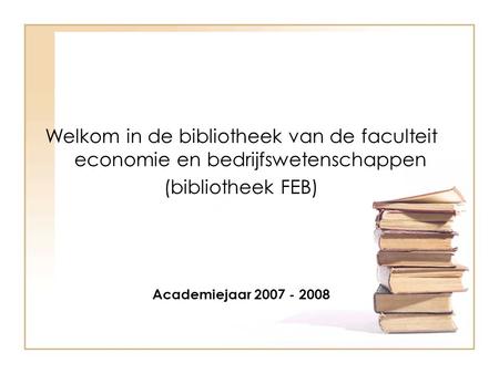 Welkom in de bibliotheek van de faculteit economie en bedrijfswetenschappen (bibliotheek FEB) Academiejaar 2007 - 2008.