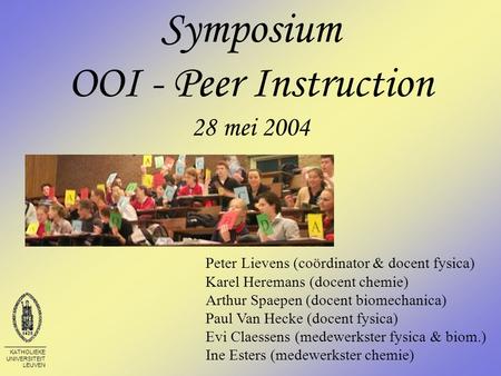 KATHOLIEKE UNIVERSITEIT LEUVEN Symposium OOI - Peer Instruction 28 mei 2004 Peter Lievens (coördinator & docent fysica) Karel Heremans (docent chemie)