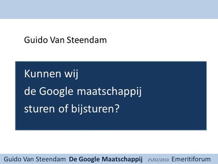 Guido Van Steendam De Google Maatschappij 25/02/2010 Emeritiforum Guido Van Steendam Kunnen wij de Google maatschappij sturen of bijsturen?