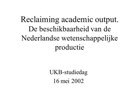 Reclaiming academic output. De beschikbaarheid van de Nederlandse wetenschappelijke productie UKB-studiedag 16 mei 2002.