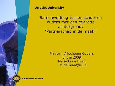 Utrecht University Samenwerking tussen school en ouders met een migratie achtergrond: ‘Partnerschap in de maak’’ Platform Allochtone Ouders 6 juni 2009.