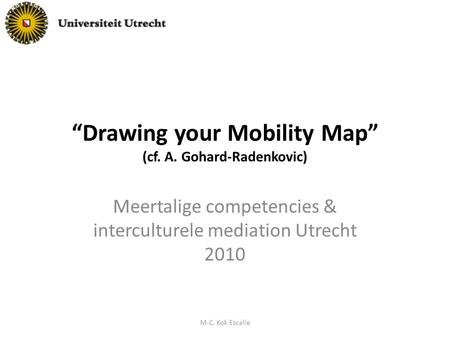 “Drawing your Mobility Map” (cf. A. Gohard-Radenkovic) Meertalige competencies & interculturele mediation Utrecht 2010 M-C. Kok Escalle.