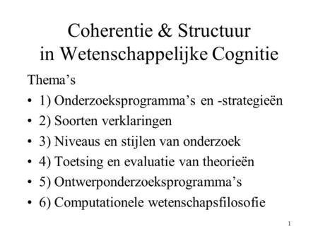 1 Coherentie & Structuur in Wetenschappelijke Cognitie Thema’s 1) Onderzoeksprogramma’s en -strategieën 2) Soorten verklaringen 3) Niveaus en stijlen van.