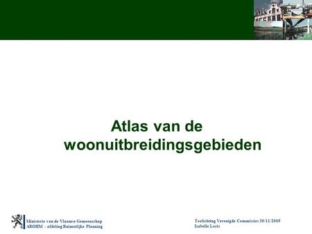 Ministerie van de Vlaamse Gemeenschap AROHM - afdeling Ruimtelijke Planning Toelichting Verenigde Commissies 30/11/2005 Isabelle Loris Atlas van de woonuitbreidingsgebieden.