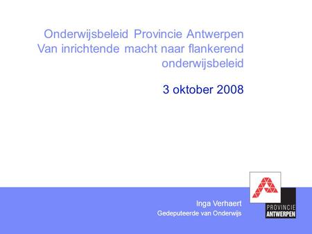 3 oktober 2008 Onderwijsbeleid Provincie Antwerpen Van inrichtende macht naar flankerend onderwijsbeleid Inga Verhaert Gedeputeerde van Onderwijs.