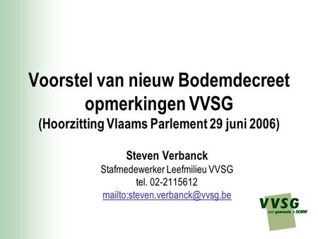 Voorstel van nieuw Bodemdecreet opmerkingen VVSG (Hoorzitting Vlaams Parlement 29 juni 2006) Steven Verbanck Stafmedewerker Leefmilieu VVSG tel. 02-2115612.