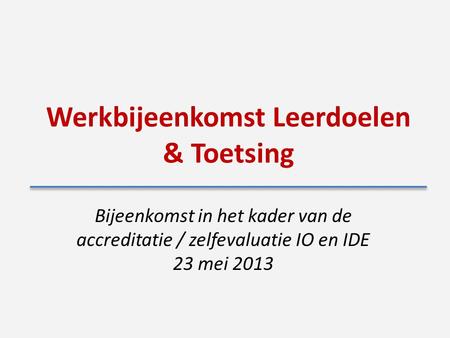 Werkbijeenkomst Leerdoelen & Toetsing Bijeenkomst in het kader van de accreditatie / zelfevaluatie IO en IDE 23 mei 2013.