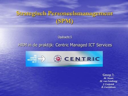 Opdracht 5 HRM in de praktijk: Centric Managed ICT Services Strategisch Personeelsmanagement (SPM) Groep 7: M. Strate M. van Limburg J. Luijrink B. Luttikhuis.