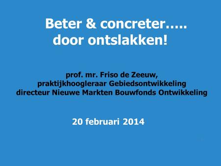 1 Beter & concreter….. door ontslakken! prof. mr. Friso de Zeeuw, praktijkhoogleraar Gebiedsontwikkeling directeur Nieuwe Markten Bouwfonds Ontwikkeling.
