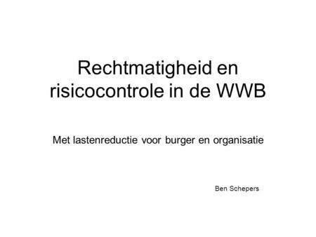 Rechtmatigheid en risicocontrole in de WWB Met lastenreductie voor burger en organisatie Ben Schepers.