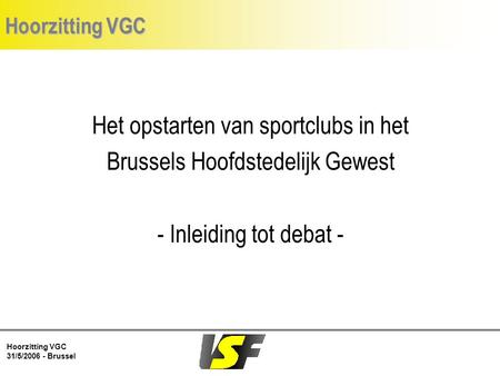 Hoorzitting VGC 31/5/2006 - Brussel Hoorzitting VGC Het opstarten van sportclubs in het Brussels Hoofdstedelijk Gewest - Inleiding tot debat -