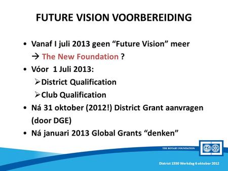 District 1550 Werkdag 6 oktober 2012 Vanaf I juli 2013 geen “Future Vision” meer  The New Foundation ? Vóor 1 Juli 2013:  District Qualification  Club.