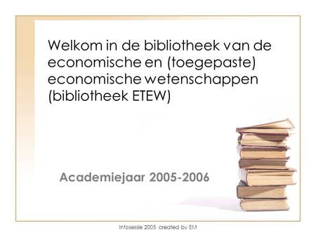 Infosessie 2005 created by EM Wel Welkom in de bibliotheek van de economische en (toegepaste) economische wetenschappen (bibliotheek ETEW) Academiejaar.