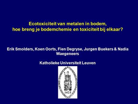 Ecotoxiciteit van metalen in bodem, hoe breng je bodemchemie en toxiciteit bij elkaar? Erik Smolders, Koen Oorts, Fien Degryse, Jurgen Buekers & Nadia.