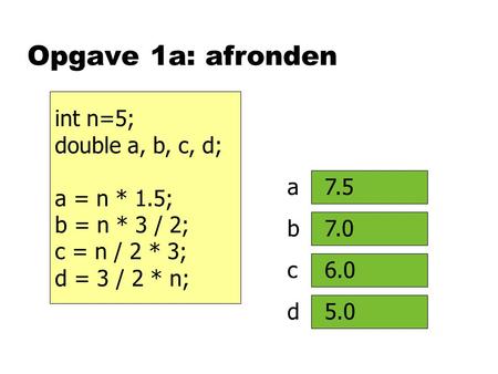 Opgave 1a: afronden int n=5; double a, b, c, d; a = n * 1.5; b = n * 3 / 2; c = n / 2 * 3; d = 3 / 2 * n; a b c d 7.5 7.0 6.0 5.0.