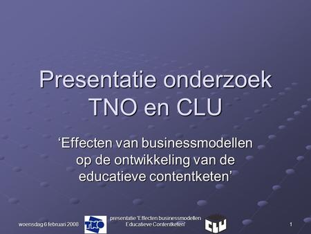 Woensdag 6 februari 2008 presentatie 'Effecten businessmodellen Educatieve Contentketen' 1 Presentatie onderzoek TNO en CLU ‘Effecten van businessmodellen.