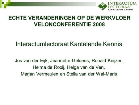 ECHTE VERANDERINGEN OP DE WERKVLOER VELONCONFERENTIE 2008 Interactumlectoraat Kantelende Kennis Jos van der Eijk, Jeannette Geldens, Ronald Keijzer, Helma.