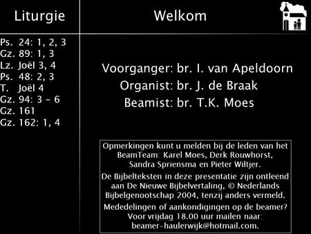 Liturgie Ps.24: 1, 2, 3 Gz.89: 1, 3 Lz.Joël 3, 4 Ps.48: 2, 3 T.Joël 4 Gz.94: 3 - 6 Gz.161 Gz.162: 1, 4 Voorganger:br. I. van Apeldoorn Organist:br. J.