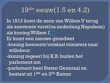 19de eeuw(1.5 en 4.2) In 1813 komt de zoon van Willem V terug als soeverein vorst(na nederlaag Napoleon) als koning Willem I Er komt een nieuwe grondwet.