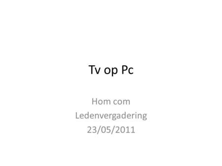 Tv op Pc Hom com Ledenvergadering 23/05/2011. Tv op Pc Wat kan al.