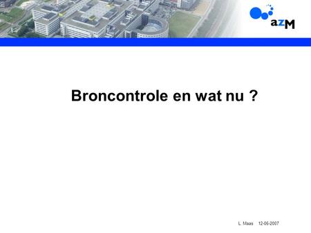Broncontrole en wat nu ? L. Maas 12-06-2007. Inhoud presentatie: Historie Broncontrole Bronrapport azM Realisatie plannen Eindrapport broncontrole Wat.
