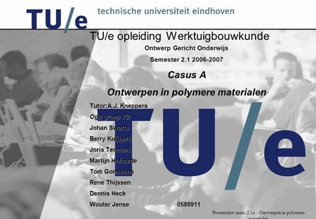 Presentatie casus 2.1a - Ontwerpen in polymere materialen TU/e opleiding Werktuigbouwkunde Ontwerp Gericht Onderwijs Semester 2.1 2006-2007 Casus A Ontwerpen.