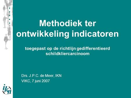 Drs. J.P.C. de Meer, IKN VIKC, 7 juni 2007 Methodiek ter ontwikkeling indicatoren toegepast op de richtlijn gedifferentieerd schildkliercarcinoom.