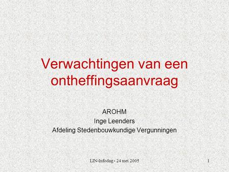 LIN-Infodag - 24 mei 20051 Verwachtingen van een ontheffingsaanvraag AROHM Inge Leenders Afdeling Stedenbouwkundige Vergunningen.