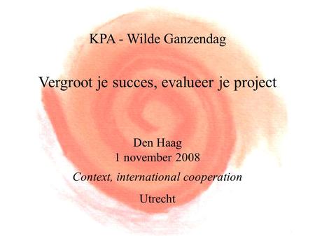 KPA - Wilde Ganzendag Vergroot je succes, evalueer je project Den Haag 1 november 2008 Context, international cooperation Utrecht.
