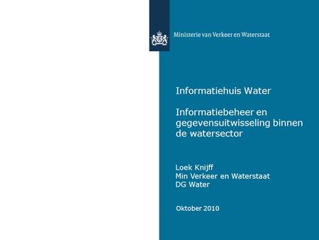 Informatiehuis Water Informatiebeheer en gegevensuitwisseling binnen de watersector Loek Knijff Min Verkeer en Waterstaat DG Water Oktober 2010.