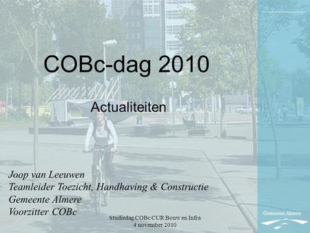 Studiedag COBc CUR Bouw en Infra 4 november 2010 COBc-dag 2010 Actualiteiten Joop van Leeuwen Teamleider Toezicht, Handhaving & Constructie Gemeente Almere.