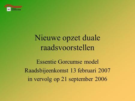 Nieuwe opzet duale raadsvoorstellen Essentie Gorcumse model Raadsbijeenkomst 13 februari 2007 in vervolg op 21 september 2006.
