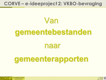 Coördinatiecel Vlaams e-government 1 van 28 april 2006 CORVE – e-ideeproject 2: VKBO-bevraging Van gemeentebestanden naar naargemeenterapporten.
