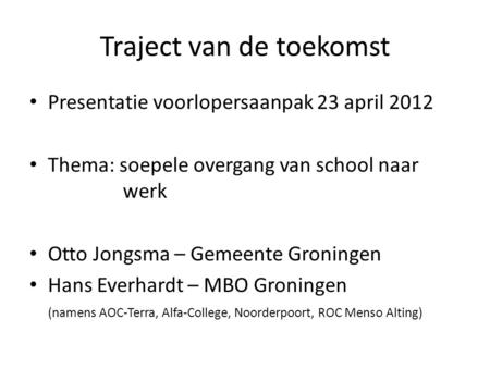 Traject van de toekomst Presentatie voorlopersaanpak 23 april 2012 Thema: soepele overgang van school naar werk Otto Jongsma – Gemeente Groningen Hans.