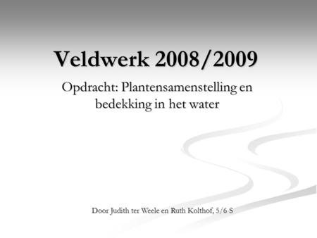 Veldwerk 2008/2009 Opdracht: Plantensamenstelling en bedekking in het water Door Judith ter Weele en Ruth Kolthof, 5/6 S.