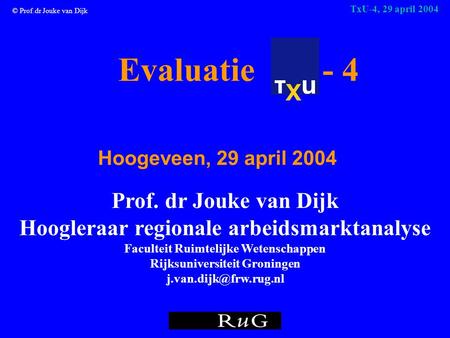 © Prof.dr Jouke van Dijk TxU-4, 29 april 2004 Evaluatie - 4 Hoogeveen, 29 april 2004 Prof. dr Jouke van Dijk Hoogleraar regionale arbeidsmarktanalyse Faculteit.