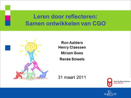 Leren door reflecteren: Samen ontwikkelen van CGO Ron Aalders Henry Claessen Miriam Goes Renée Smeets 31 maart 2011.