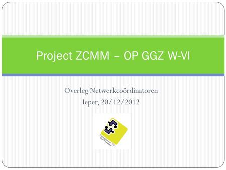 Overleg Netwerkcoördinatoren Ieper, 20/12/2012 Project ZCMM – OP GGZ W-Vl.