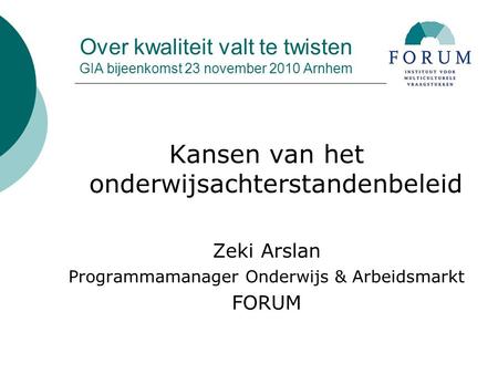 Over kwaliteit valt te twisten GIA bijeenkomst 23 november 2010 Arnhem Kansen van het onderwijsachterstandenbeleid Zeki Arslan Programmamanager Onderwijs.